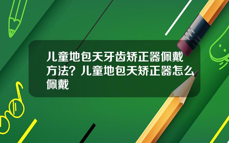 儿童地包天牙齿矫正器佩戴方法？儿童地包天矫正器怎么佩戴