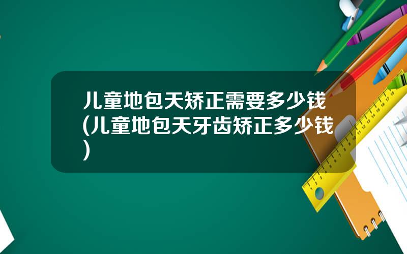 儿童地包天矫正需要多少钱(儿童地包天牙齿矫正多少钱)