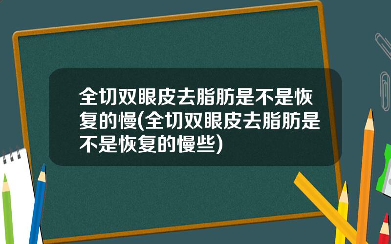 全切双眼皮去脂肪是不是恢复的慢(全切双眼皮去脂肪是不是恢复的慢些)