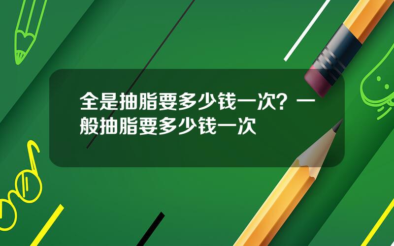 全是抽脂要多少钱一次？一般抽脂要多少钱一次