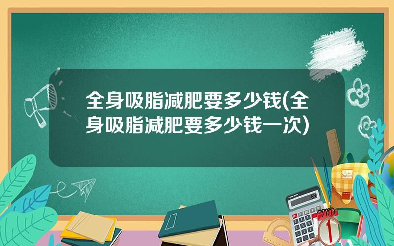 全身吸脂减肥要多少钱(全身吸脂减肥要多少钱一次)