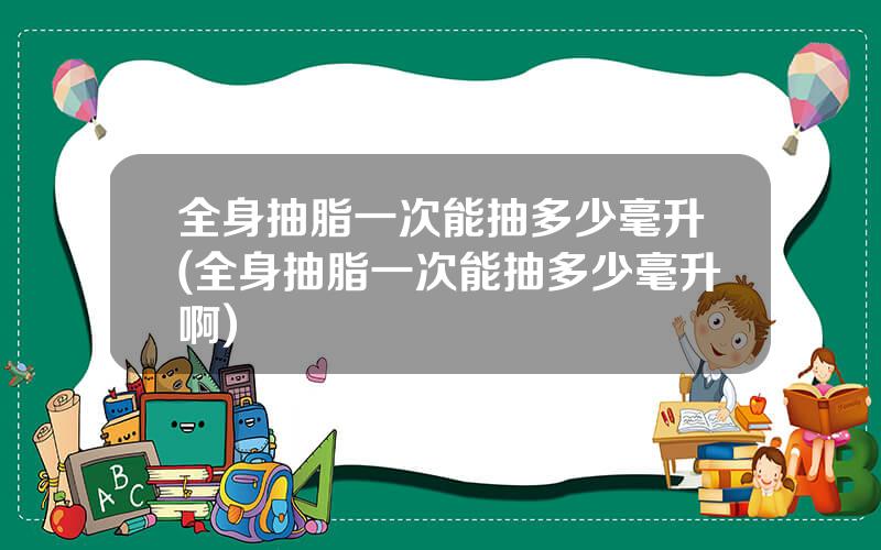 全身抽脂一次能抽多少毫升(全身抽脂一次能抽多少毫升啊)