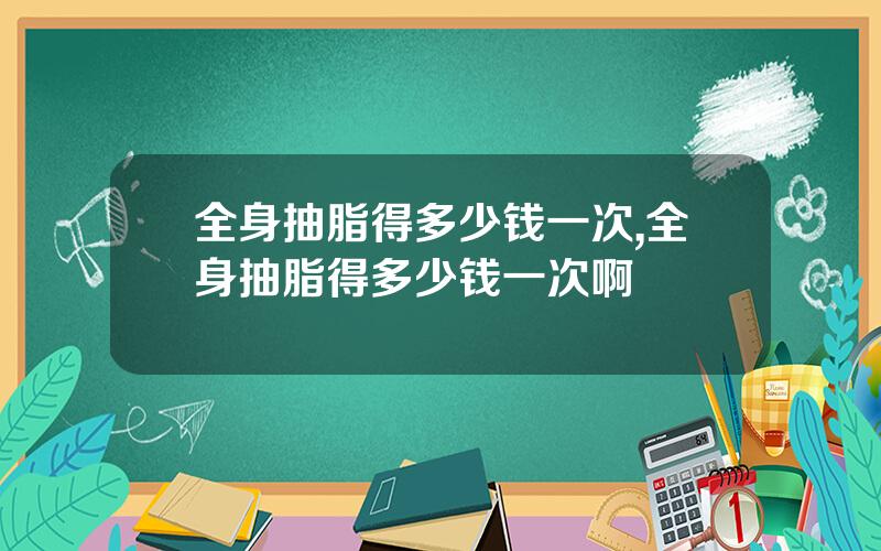 全身抽脂得多少钱一次,全身抽脂得多少钱一次啊