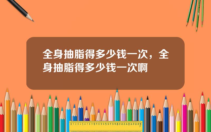 全身抽脂得多少钱一次，全身抽脂得多少钱一次啊