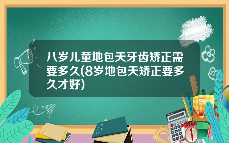 八岁儿童地包天牙齿矫正需要多久(8岁地包天矫正要多久才好)