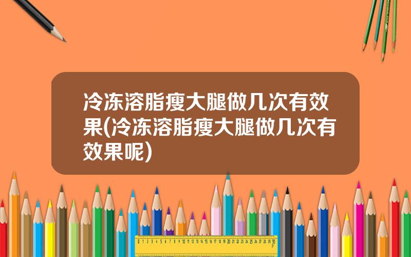 冷冻溶脂瘦大腿做几次有效果(冷冻溶脂瘦大腿做几次有效果呢)