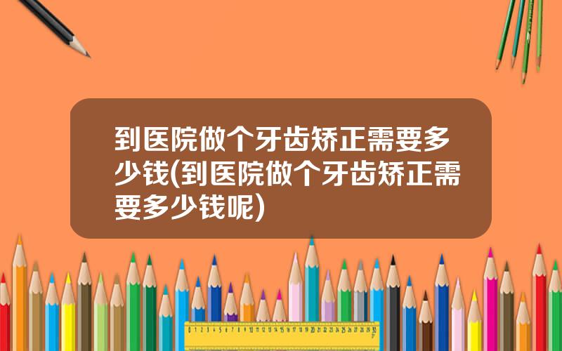 到医院做个牙齿矫正需要多少钱(到医院做个牙齿矫正需要多少钱呢)