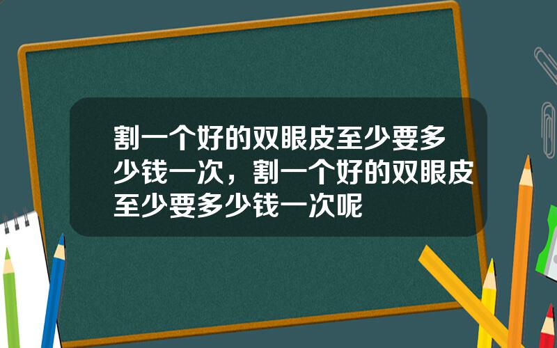割一个好的双眼皮至少要多少钱一次，割一个好的双眼皮至少要多少钱一次呢