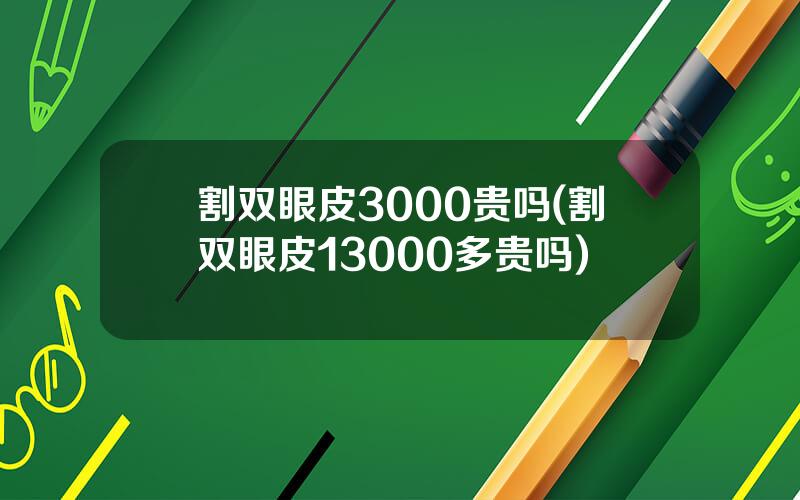 割双眼皮3000贵吗(割双眼皮13000多贵吗)