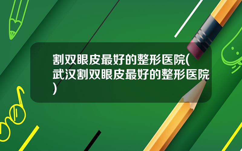 割双眼皮最好的整形医院(武汉割双眼皮最好的整形医院)