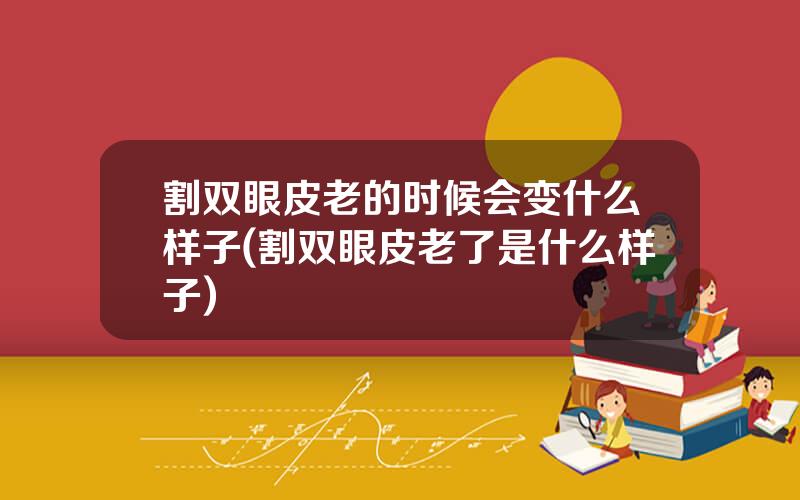 割双眼皮老的时候会变什么样子(割双眼皮老了是什么样子)