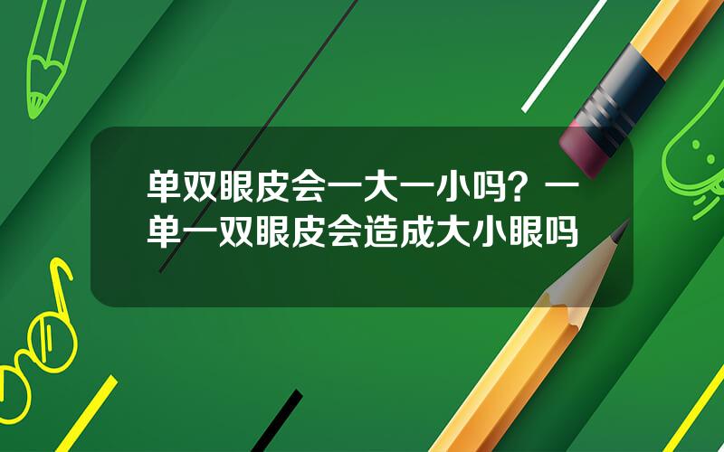 单双眼皮会一大一小吗？一单一双眼皮会造成大小眼吗