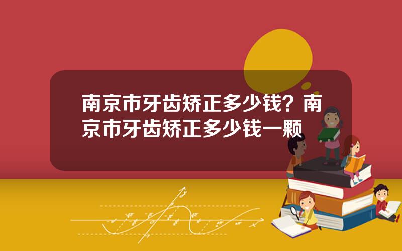 南京市牙齿矫正多少钱？南京市牙齿矫正多少钱一颗