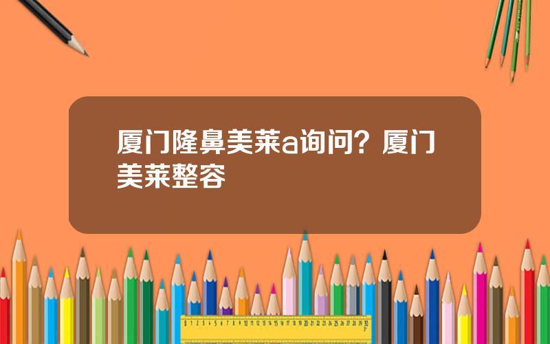 厦门隆鼻美莱a询问？厦门美莱整容