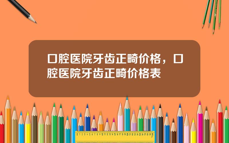 口腔医院牙齿正畸价格，口腔医院牙齿正畸价格表
