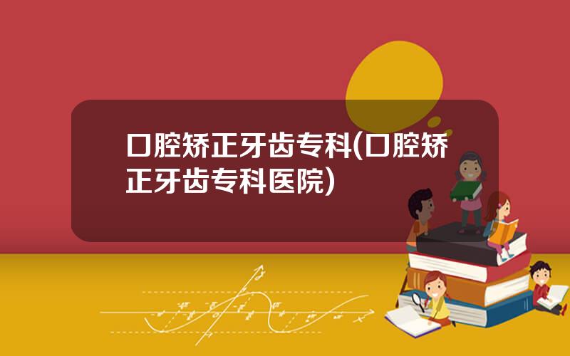口腔矫正牙齿专科(口腔矫正牙齿专科医院)