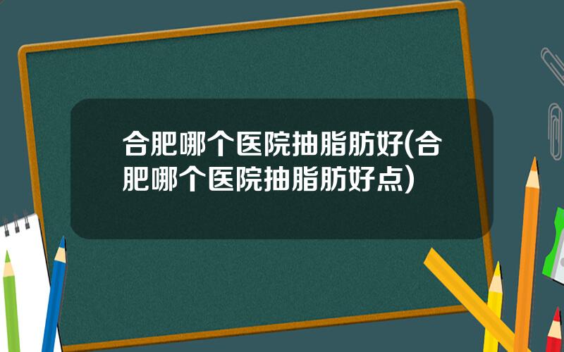 合肥哪个医院抽脂肪好(合肥哪个医院抽脂肪好点)