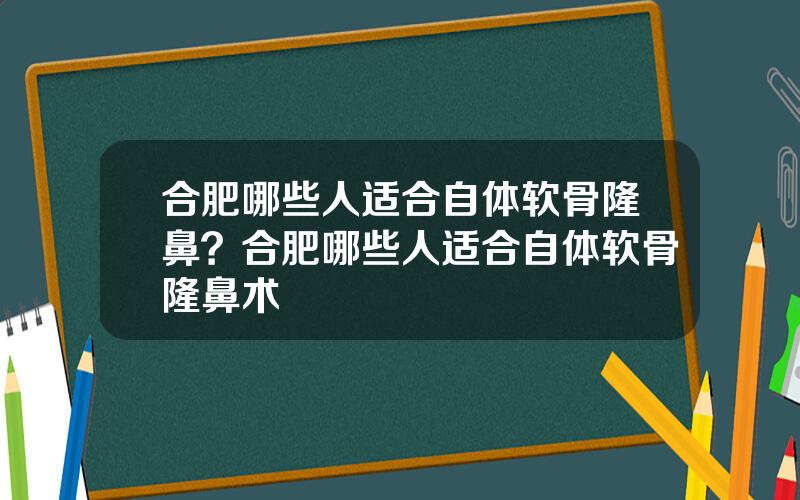 合肥哪些人适合自体软骨隆鼻？合肥哪些人适合自体软骨隆鼻术
