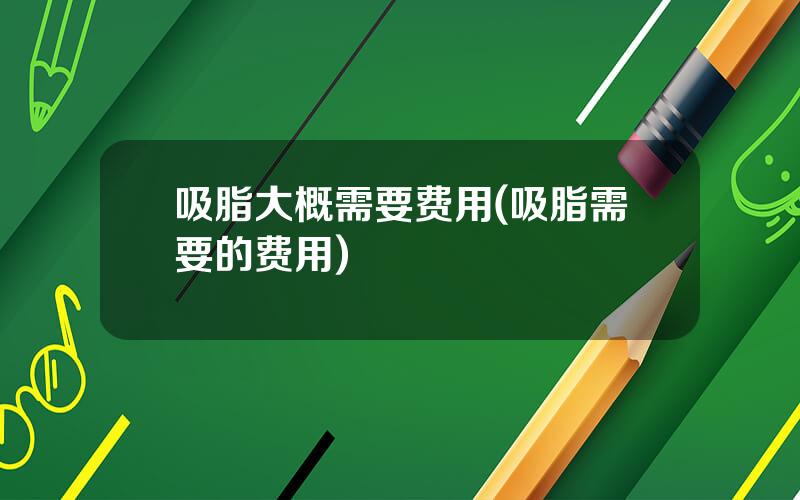 吸脂大概需要费用(吸脂需要的费用)