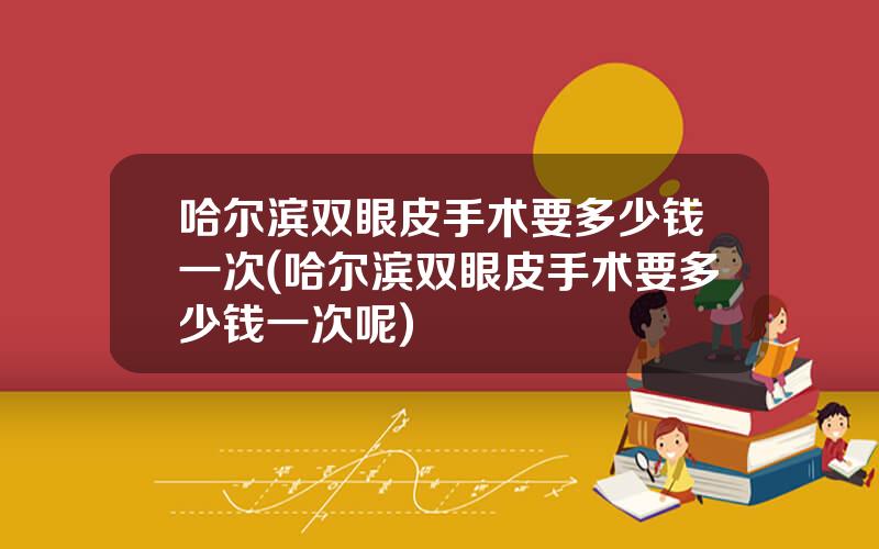 哈尔滨双眼皮手术要多少钱一次(哈尔滨双眼皮手术要多少钱一次呢)