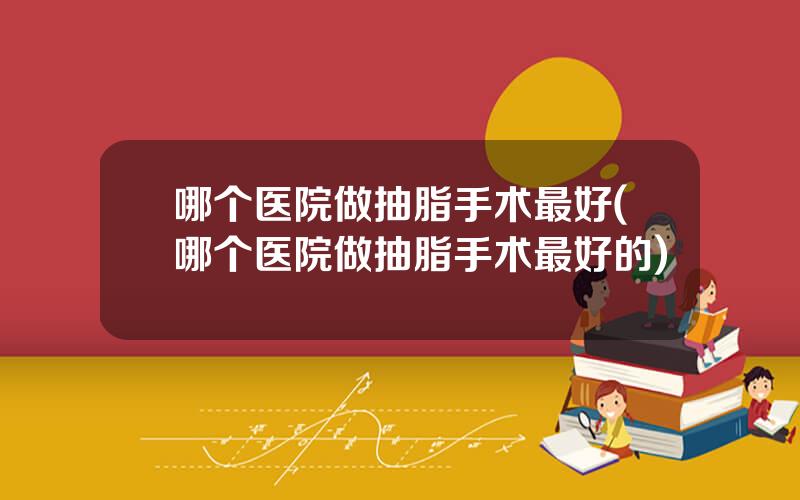 哪个医院做抽脂手术最好(哪个医院做抽脂手术最好的)