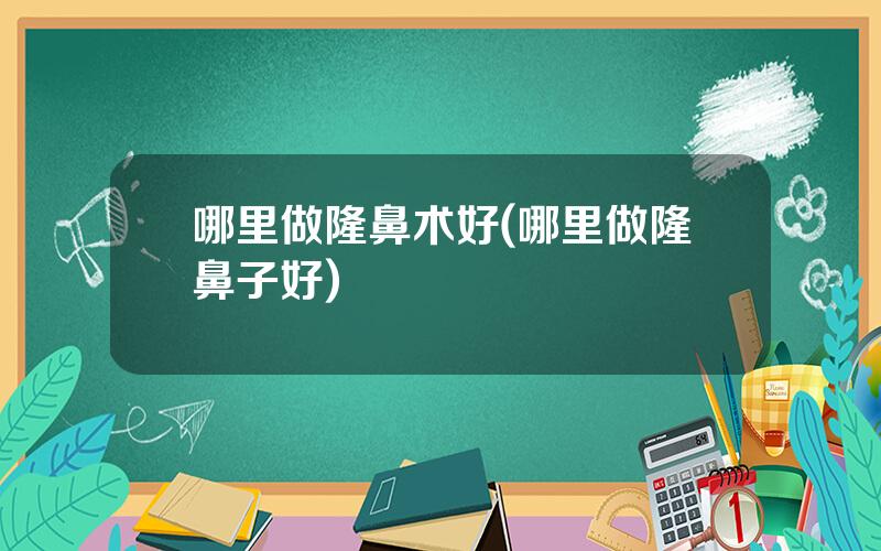 哪里做隆鼻术好(哪里做隆鼻子好)