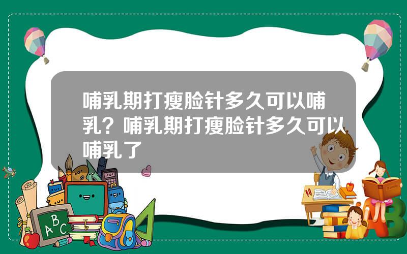 哺乳期打瘦脸针多久可以哺乳？哺乳期打瘦脸针多久可以哺乳了