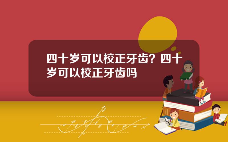 四十岁可以校正牙齿？四十岁可以校正牙齿吗