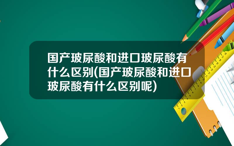 国产玻尿酸和进口玻尿酸有什么区别(国产玻尿酸和进口玻尿酸有什么区别呢)