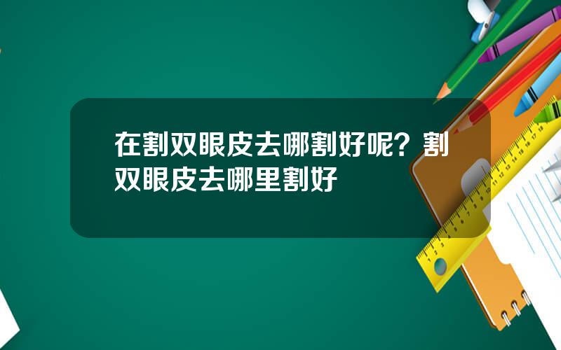 在割双眼皮去哪割好呢？割双眼皮去哪里割好