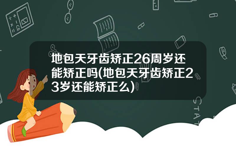 地包天牙齿矫正26周岁还能矫正吗(地包天牙齿矫正23岁还能矫正么)