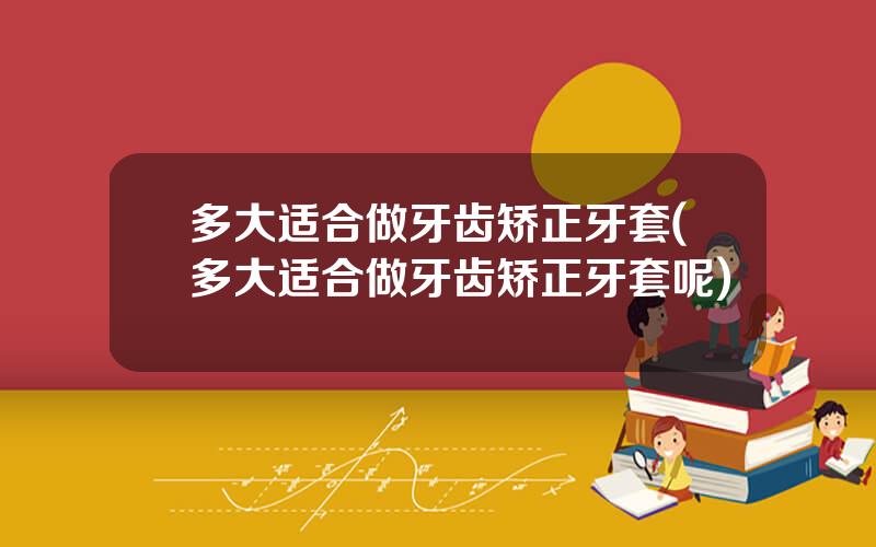 多大适合做牙齿矫正牙套(多大适合做牙齿矫正牙套呢)