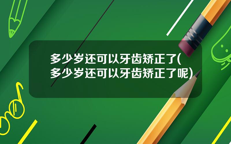 多少岁还可以牙齿矫正了(多少岁还可以牙齿矫正了呢)