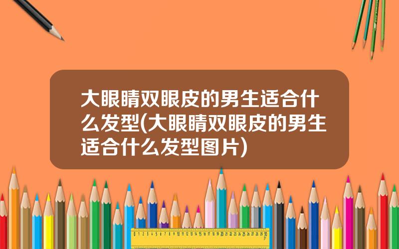 大眼睛双眼皮的男生适合什么发型(大眼睛双眼皮的男生适合什么发型图片)
