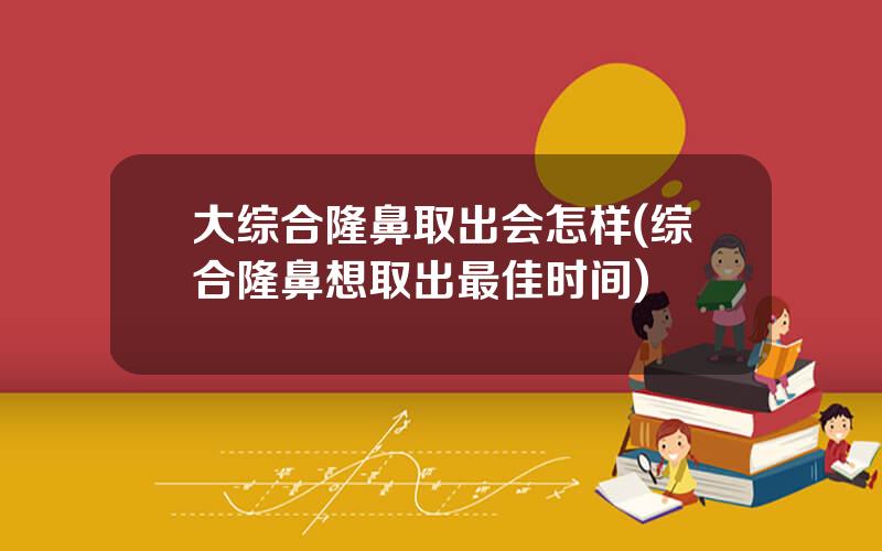 大综合隆鼻取出会怎样(综合隆鼻想取出最佳时间)
