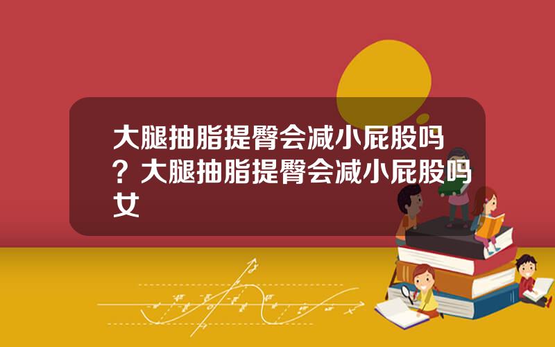 大腿抽脂提臀会减小屁股吗？大腿抽脂提臀会减小屁股吗女