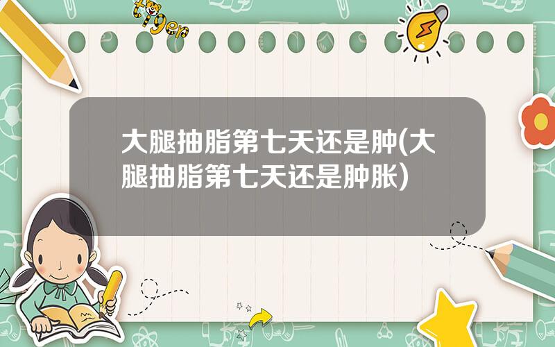 大腿抽脂第七天还是肿(大腿抽脂第七天还是肿胀)