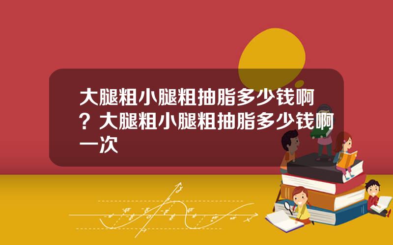 大腿粗小腿粗抽脂多少钱啊？大腿粗小腿粗抽脂多少钱啊一次