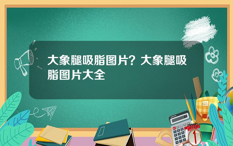 大象腿吸脂图片？大象腿吸脂图片大全