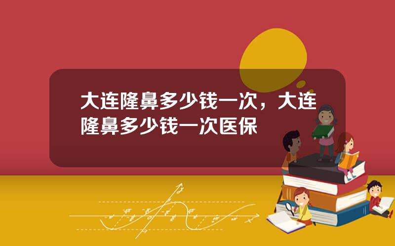 大连隆鼻多少钱一次，大连隆鼻多少钱一次医保