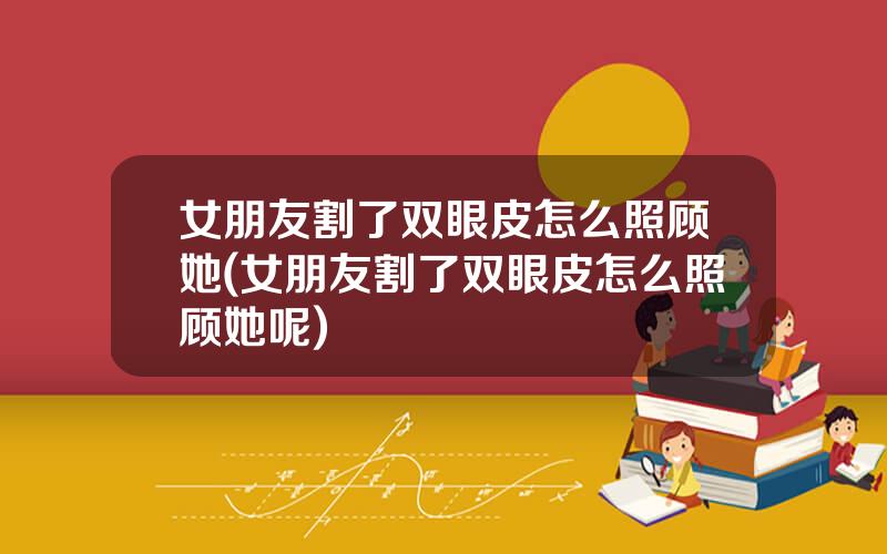 女朋友割了双眼皮怎么照顾她(女朋友割了双眼皮怎么照顾她呢)