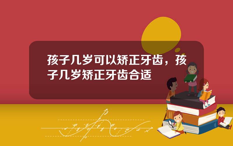 孩子几岁可以矫正牙齿，孩子几岁矫正牙齿合适
