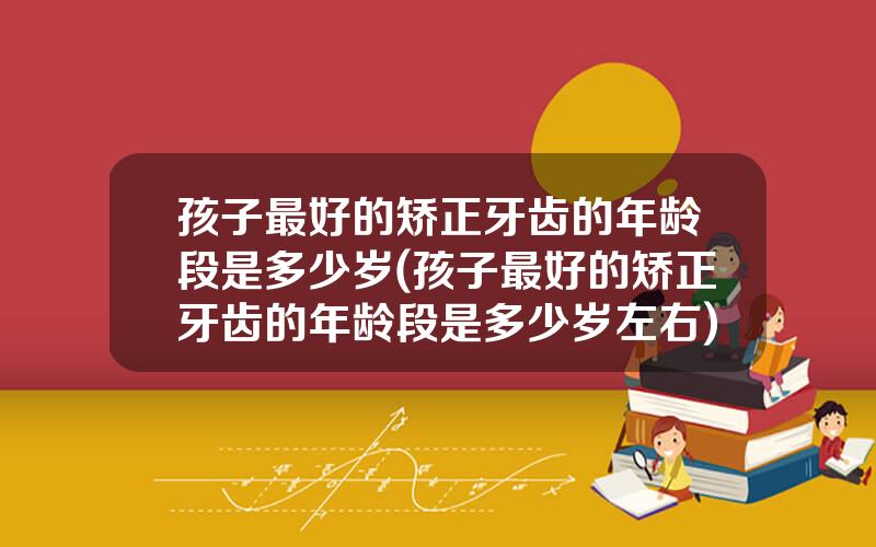 孩子最好的矫正牙齿的年龄段是多少岁(孩子最好的矫正牙齿的年龄段是多少岁左右)