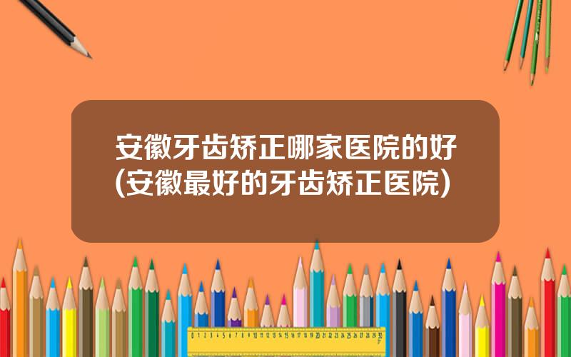 安徽牙齿矫正哪家医院的好(安徽最好的牙齿矫正医院)