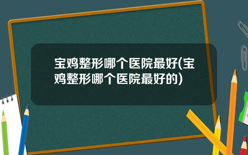 宝鸡整形哪个医院最好(宝鸡整形哪个医院最好的)