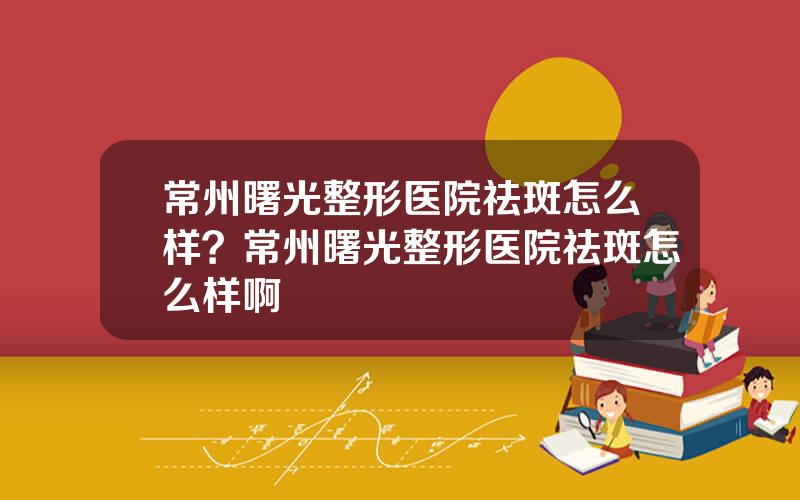 常州曙光整形医院祛斑怎么样？常州曙光整形医院祛斑怎么样啊