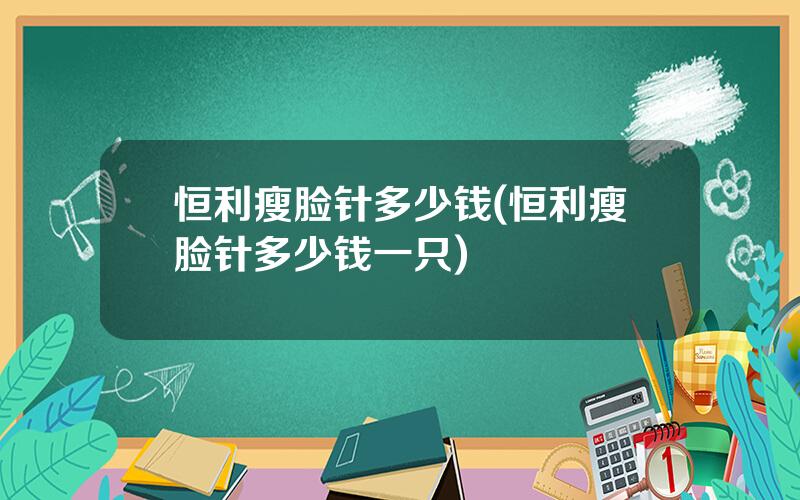 恒利瘦脸针多少钱(恒利瘦脸针多少钱一只)