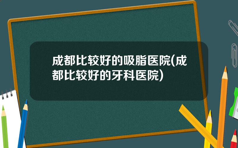 成都比较好的吸脂医院(成都比较好的牙科医院)