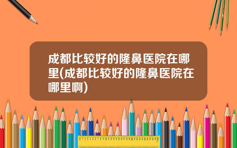 成都比较好的隆鼻医院在哪里(成都比较好的隆鼻医院在哪里啊)