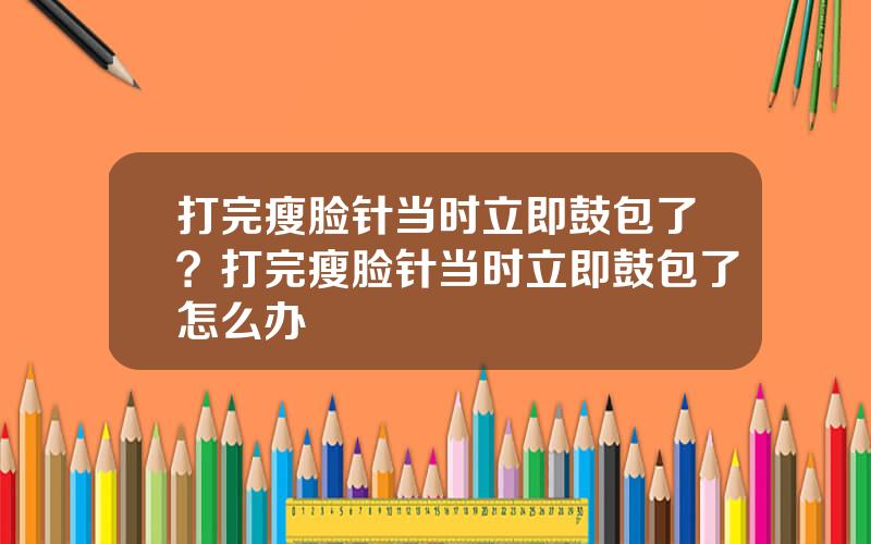 打完瘦脸针当时立即鼓包了？打完瘦脸针当时立即鼓包了怎么办